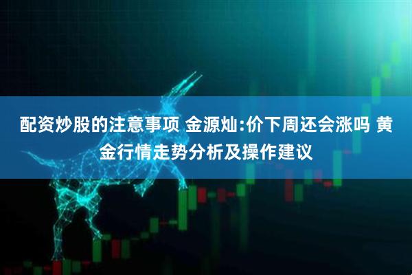 配资炒股的注意事项 金源灿:价下周还会涨吗 黄金行情走势分析及操作建议