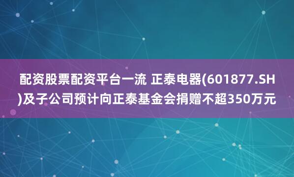 配资股票配资平台一流 正泰电器(601877.SH)及子公司预计向正泰基金会捐赠不超350万元