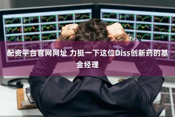 配资平台官网网址 力挺一下这位Diss创新药的基金经理