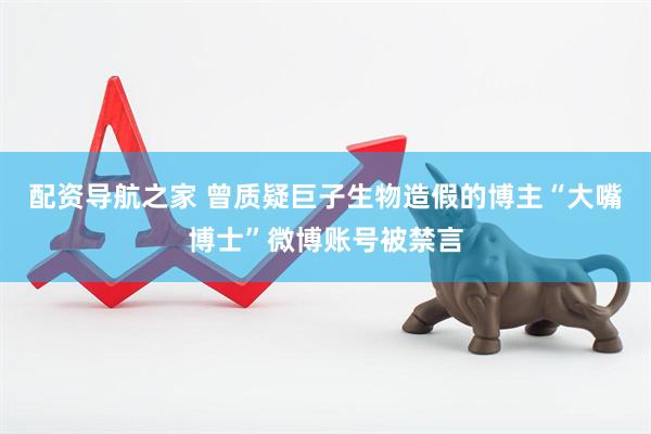 配资导航之家 曾质疑巨子生物造假的博主“大嘴博士”微博账号被禁言