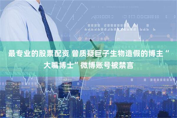 最专业的股票配资 曾质疑巨子生物造假的博主“大嘴博士”微博账号被禁言