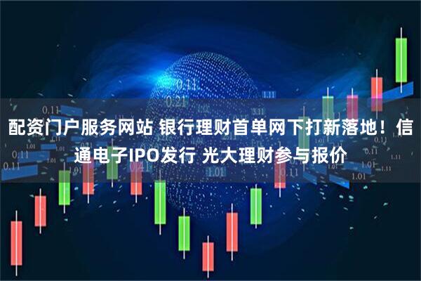 配资门户服务网站 银行理财首单网下打新落地！信通电子IPO发行 光大理财参与报价