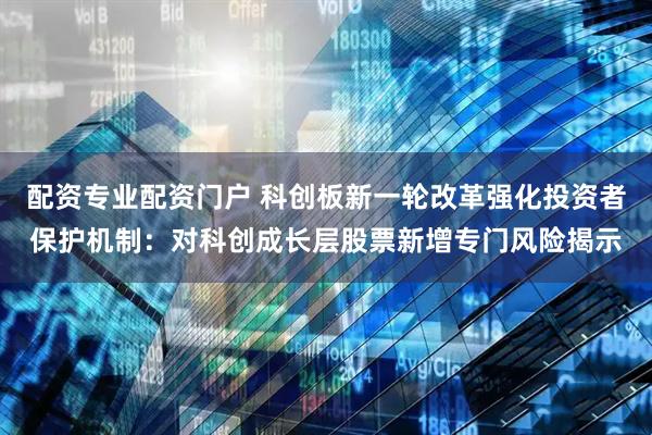配资专业配资门户 科创板新一轮改革强化投资者保护机制：对科创成长层股票新增专门风险揭示