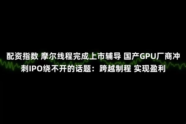 配资指数 摩尔线程完成上市辅导 国产GPU厂商冲刺IPO绕不开的话题：跨越制程 实现盈利