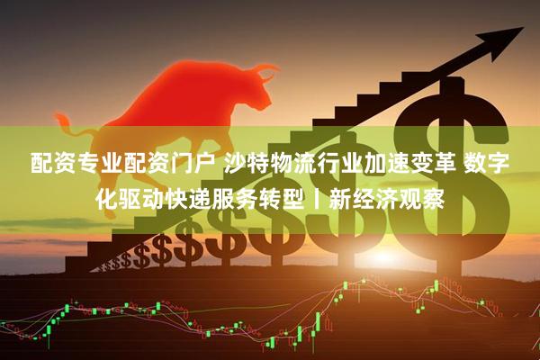 配资专业配资门户 沙特物流行业加速变革 数字化驱动快递服务转型丨新经济观察