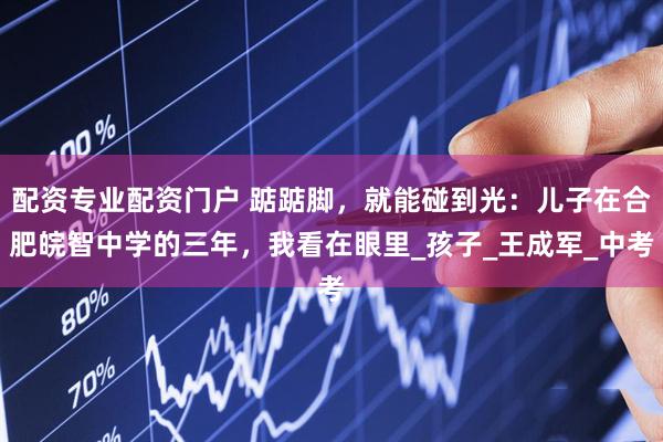 配资专业配资门户 踮踮脚，就能碰到光：儿子在合肥皖智中学的三年，我看在眼里_孩子_王成军_中考