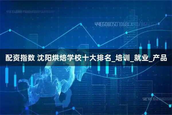 配资指数 沈阳烘焙学校十大排名_培训_就业_产品