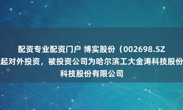 配资专业配资门户 博实股份（002698.SZ）新增一起对外投资，被投资公司为哈尔滨工大金涛科技股份有限公司