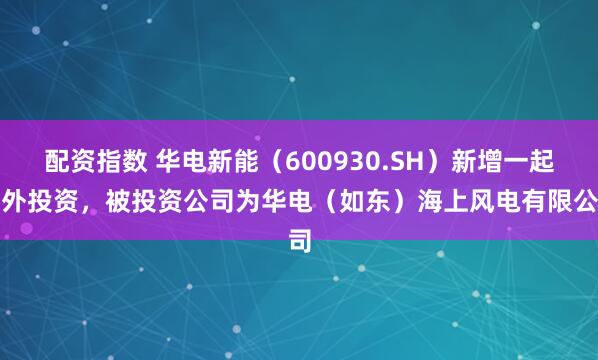 配资指数 华电新能（600930.SH）新增一起对外投资，被投资公司为华电（如东）海上风电有限公司
