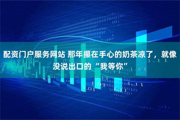 配资门户服务网站 那年攥在手心的奶茶凉了，就像没说出口的 “我等你”
