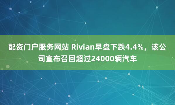 配资门户服务网站 Rivian早盘下跌4.4%，该公司宣布召回超过24000辆汽车