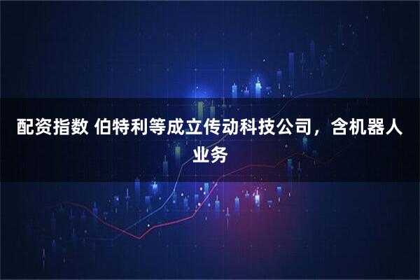 配资指数 伯特利等成立传动科技公司，含机器人业务