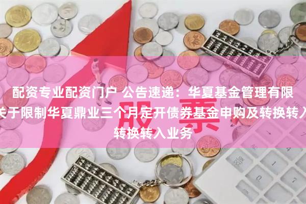 配资专业配资门户 公告速递：华夏基金管理有限公司关于限制华夏鼎业三个月定开债券基金申购及转换转入业务