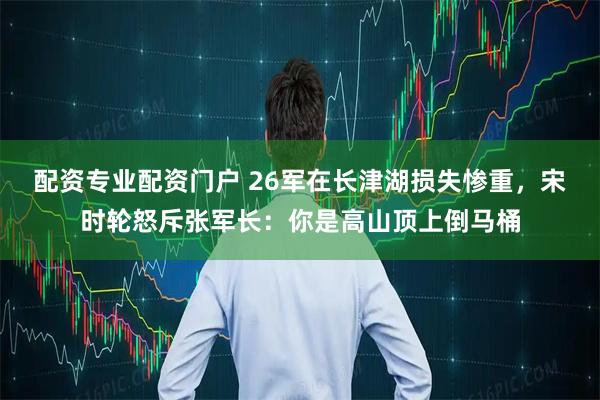 配资专业配资门户 26军在长津湖损失惨重，宋时轮怒斥张军长：你是高山顶上倒马桶