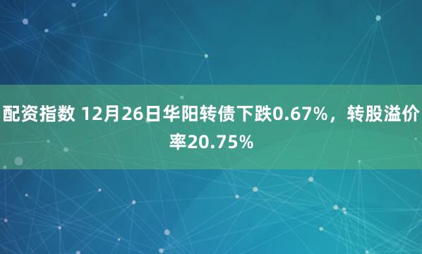 配资指数 12月26日华阳转债下跌0.67%，转股溢价率20.75%