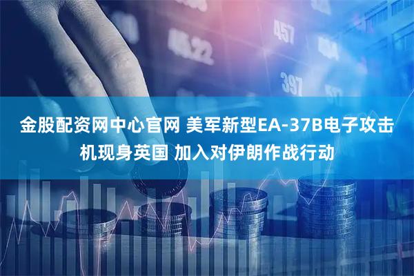 金股配资网中心官网 美军新型EA-37B电子攻击机现身英国 加入对伊朗作战行动