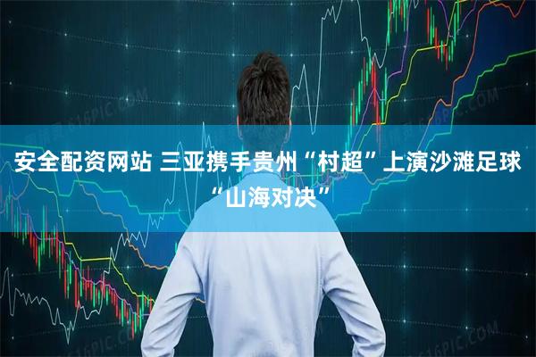 安全配资网站 三亚携手贵州“村超”上演沙滩足球“山海对决”
