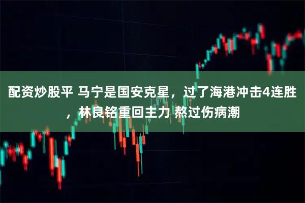 配资炒股平 马宁是国安克星，过了海港冲击4连胜，林良铭重回主力 熬过伤病潮