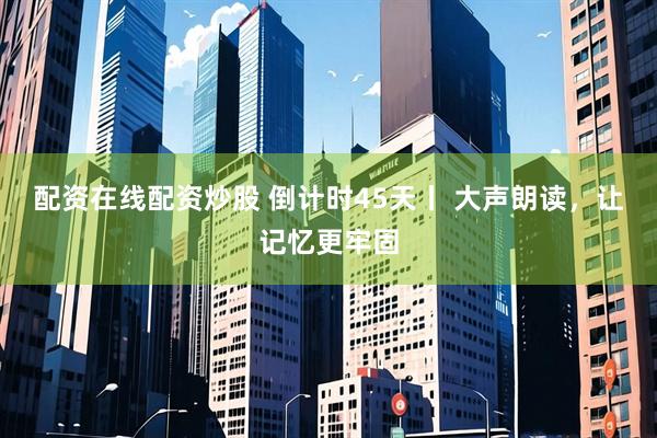 配资在线配资炒股 倒计时45天丨 大声朗读，让记忆更牢固