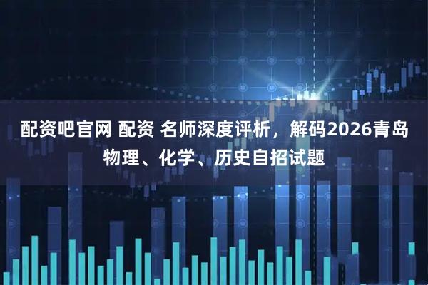 配资吧官网 配资 名师深度评析，解码2026青岛物理、化学、历史自招试题