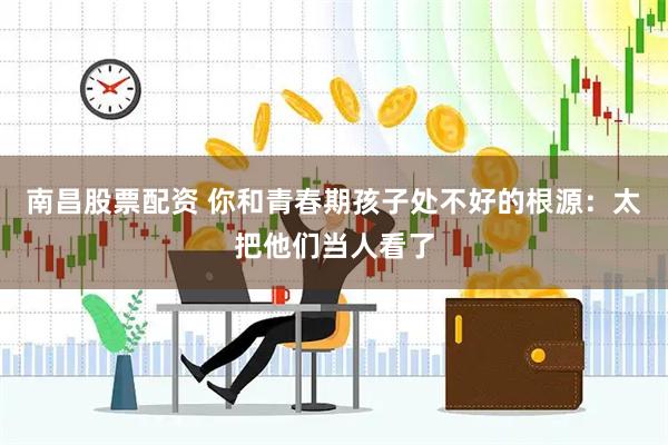 南昌股票配资 你和青春期孩子处不好的根源：太把他们当人看了
