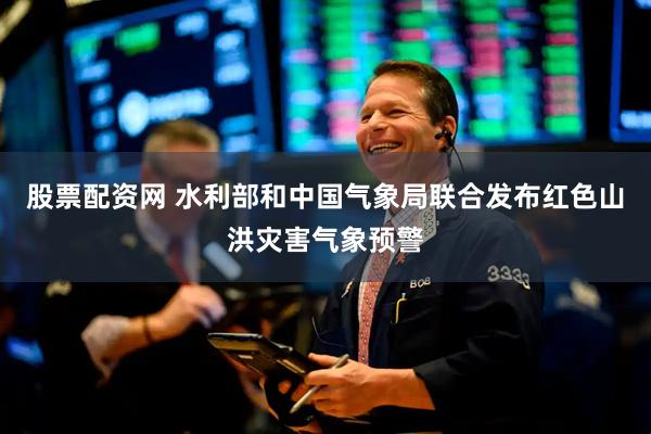 股票配资网 水利部和中国气象局联合发布红色山洪灾害气象预警